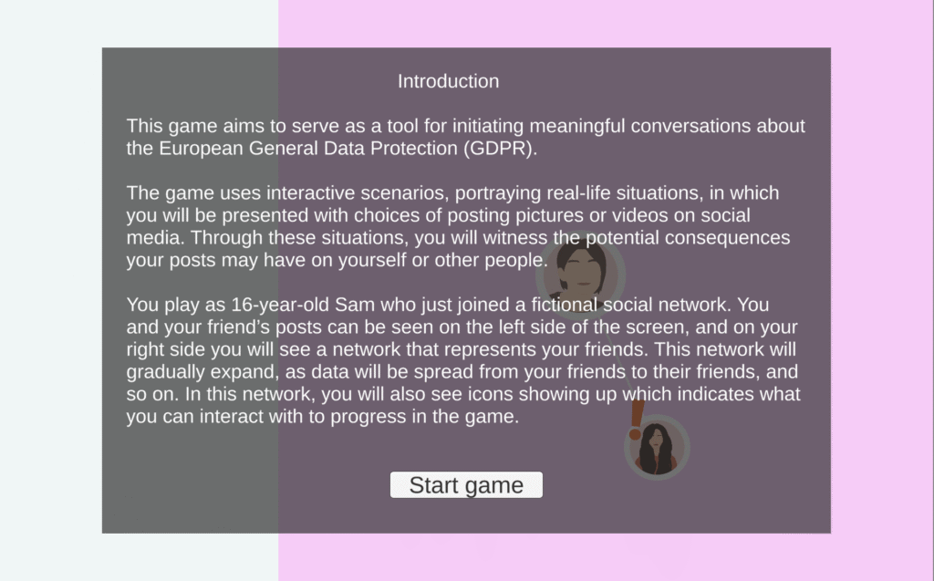 Screenshot of Viral Sphere at beginning of game. "Introduction This game aims to serve as a tool for initiating meaningful conversations about the European General Data Protection (GDPR). The game uses interactive scenarios, portraying real-life situations, in which you will be presented with choices of posting pictures or videos on social media. Through these situations, you will witness the potential consequences your posts may have on yourself or other people. You play as 16-year-old Sam who just joined a fictional social network. You and your friend's posts can be seen on the left side of the screen, and on your right side you will see a network that represents your friends. This network will gradually expand, as data will be spread from your friends to their friends, and so on. In this network, you will also see icons showing up which indicates what you can interact with to progress in the game." At the bottom is a "Start game" button.