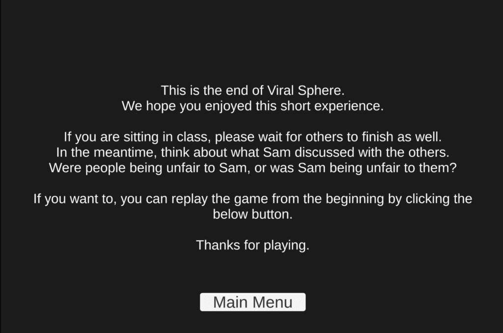 End screen of Viral Sphere: "This is the end of Viral Sphere. We hope you enjoyed this short experience. If you are sitting in class, please wait for others to finish as well. In the meantime, think about what Sam discussed with the others. Were people being unfair to Sam, or was Sam being unfair to them? If you want to, you can replay the game from the beginning by clicking the below button. Thanks for playing."